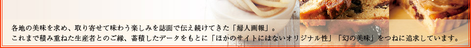 各地の美味を求め、取り寄せて味わう楽しみを誌面で伝え続けてきた「婦人画報」。これまで積み重ねた生産者とのご縁、蓄積したデータをもとに「ほかのサイトにはないオリジナル性」「幻の美味」をつねに追求しています。