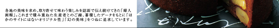 各地の美味を求め、取り寄せて味わう楽しみを誌面で伝え続けてきた「婦人画報」。これまで積み重ねた生産者とのご縁、蓄積したデータをもとに「ほかのサイトにはないオリジナル性」「幻の美味」をつねに追求しています。