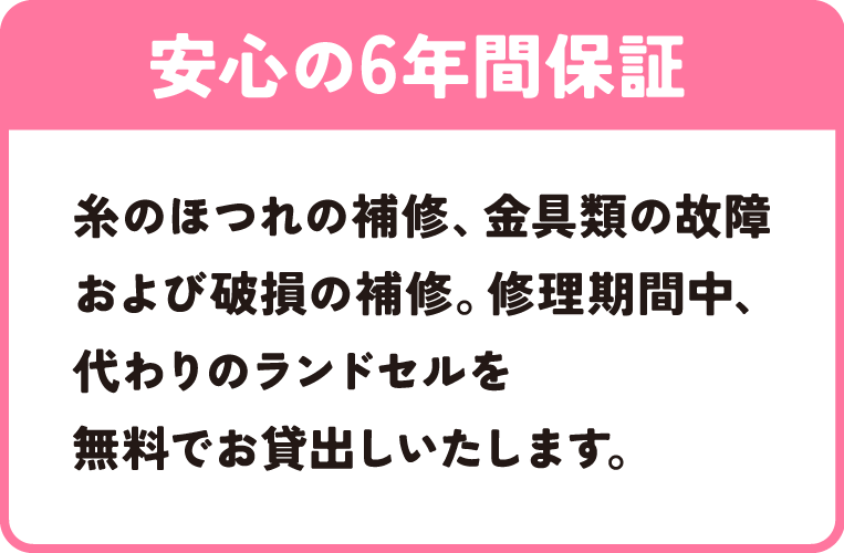 安心の6年間保証｜糸のほつれの補修、金具類の故障および破損の補修。修理期間中、代わりのランドセルを無料でお貸出しいたします。