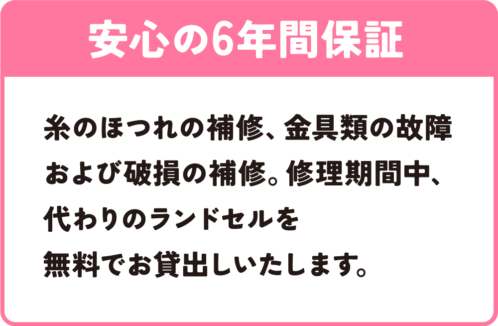安心の6年間保証｜糸のほつれの補修、金具類の故障および破損の補修。修理期間中、代わりのランドセルを無料でお貸出しいたします。