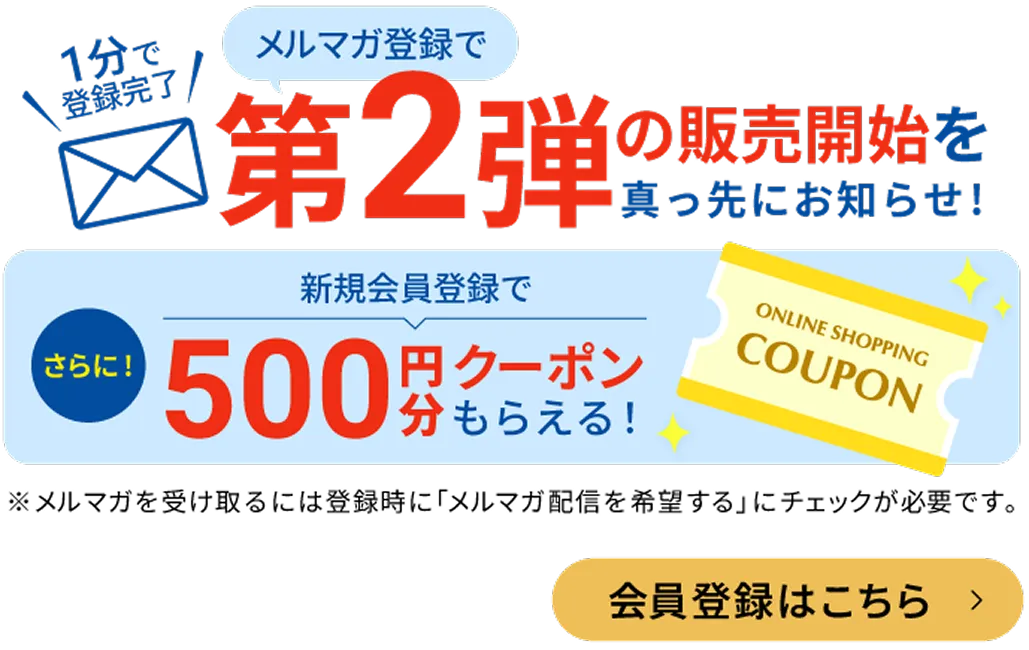メルマガ登録で第２弾の販売開始を真っ先にお知らせ！さらに新規会員登録で500円分クーポンもらえる！メルマガを受け取るには登録時にメルマガ配信を希望するにチェックが必要です。会員登録はこちら