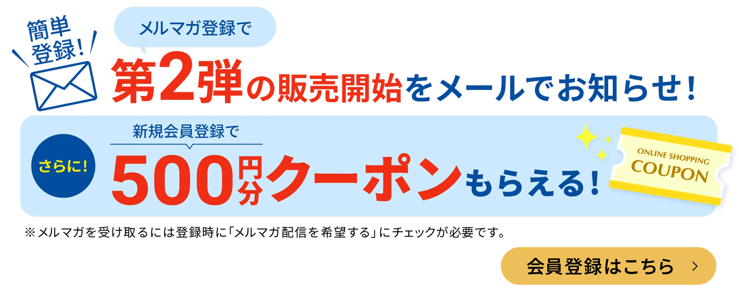 メルマガ登録で第２弾の販売開始を真っ先にお知らせ！さらに新規会員登録で500円分クーポンもらえる！メルマガを受け取るには登録時にメルマガ配信を希望するにチェックが必要です。会員登録はこちら