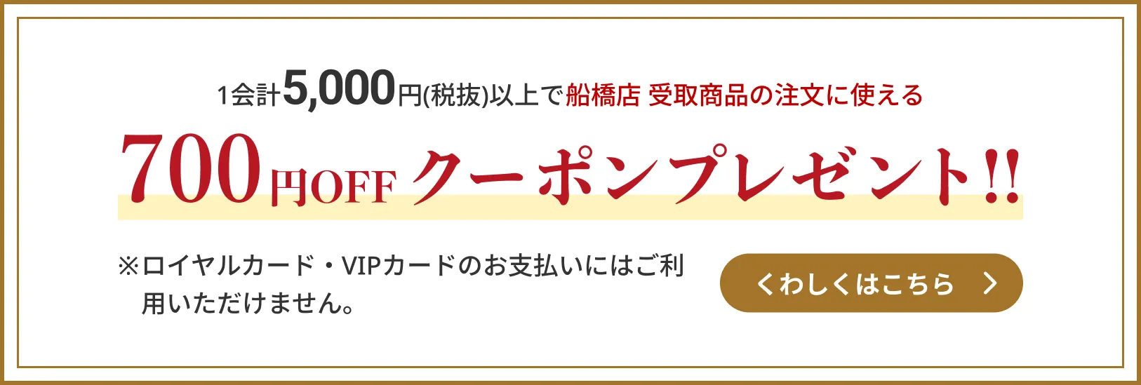1会計5,000円(税抜)以上で船橋店 受取商品の注文に使える700円OFFクーポンプレゼント!!　※ロイヤルカード・VIPカードのお支払いにはご利用いただけません。　くわしくはこちら