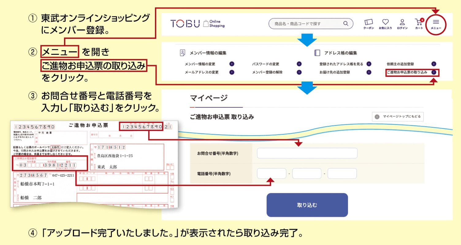 1.東武オンラインショッピングに会員登録 2.メニューを開きお進物お申込票をクリック 3.お問合せ番号と電話番号を入力し「取り込む」をクリック 4.「アップロード完了いたしました。」が表示されれば取り込み完了