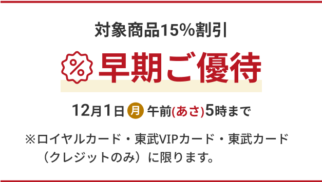 対象商品15%割引 早期ご優待 12月1日(月) 午前(あさ)5時まで ※ロイヤルカード・東武VIPカード・東武カード(クレジットのみ)に限ります。