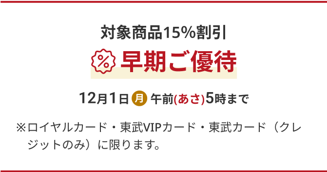対象商品15%割引 早期ご優待 12月1日(月) 午前(あさ)5時まで ※ロイヤルカード・東武VIPカード・東武カード(クレジットのみ)に限ります。