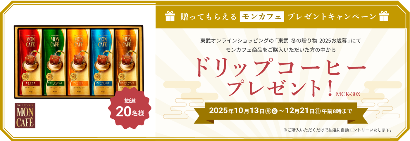 贈ってもらえるモンカフェ プレゼントキャンペーン 東武オンラインショップの「東武 冬の贈り物 2025お歳暮」にてモンカフェ商品をご購入いただいた方の中から ドリップコーヒー プレゼント　2025年10月13日(月・祝)〜12月21日(日) 午前8時まで　ご購入いただくだけで自動的にエントリーします