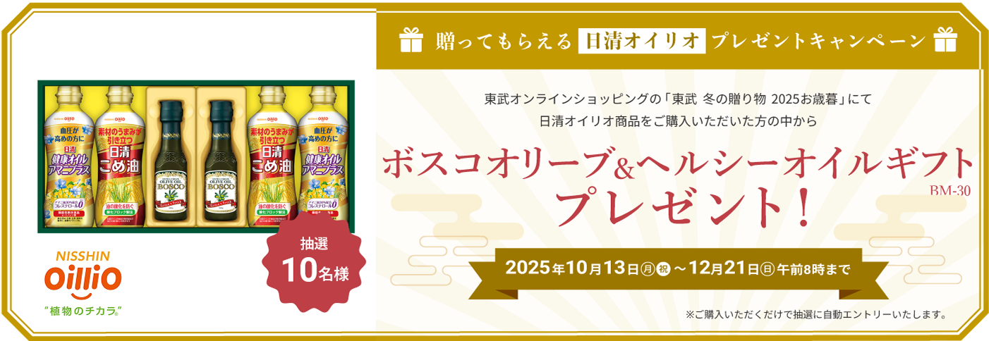 贈ってもらえる日清オイリオ プレゼントキャンペーン 東武オンラインショップの「東武 冬の贈り物 2025お歳暮」にて日清オイリオ商品をご購入いただいた方の中から ボスコオリーブ&ヘルシーオイルギフト(BM-30) プレゼント　2025年10月13日(月・祝)〜12月21日(日) 午前8時まで　ご購入いただくだけで自動的にエントリーします