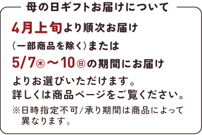 母の日ギフトお届けについて｜4月上旬より順次お届け（一部商品を除く）または5/7(木)から10(日)の期間にお届けよりお選びいただけます。詳しくは商品ページをご覧ください。※日時指定不可/承り期間は商品によって異なります。